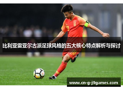 比利亚雷亚尔古派足球风格的五大核心特点解析与探讨