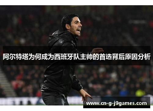 阿尔特塔为何成为西班牙队主帅的首选背后原因分析