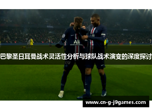 巴黎圣日耳曼战术灵活性分析与球队战术演变的深度探讨