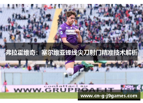 弗拉霍维奇:塞尔维亚锋线尖刀射门精准技术解析 弗拉霍维奇:塞尔维亚锋线尖刀射门精准技术解析