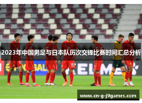 2023年中国男足与日本队历次交锋比赛时间汇总分析 2023年中国男足与日本队历次交锋比赛时间汇总分析