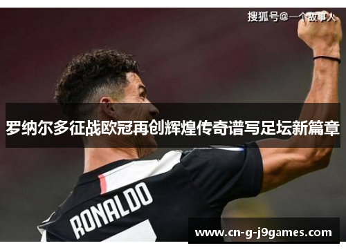 罗纳尔多征战欧冠再创辉煌传奇谱写足坛新篇章 罗纳尔多征战欧冠再创辉煌传奇谱写足坛新篇章