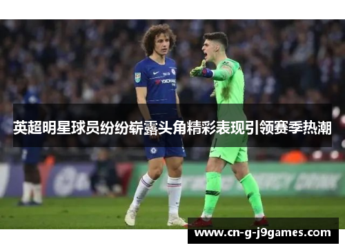 英超明星球员纷纷崭露头角精彩表现引领赛季热潮