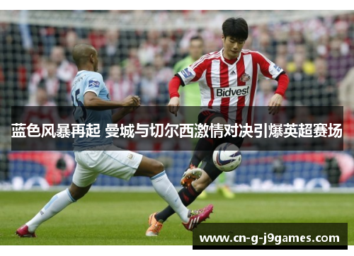 蓝色风暴再起 曼城与切尔西激情对决引爆英超赛场