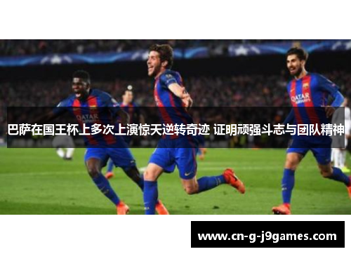 巴萨在国王杯上多次上演惊天逆转奇迹 证明顽强斗志与团队精神