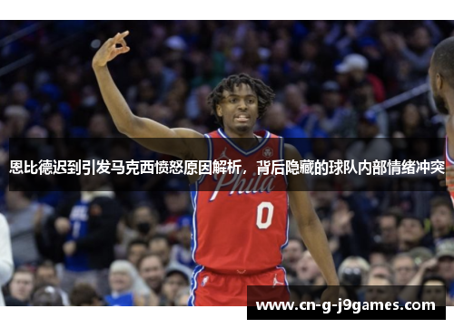 恩比德迟到引发马克西愤怒原因解析，背后隐藏的球队内部情绪冲突