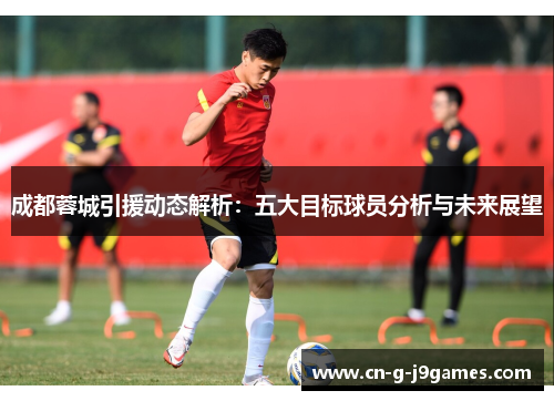 成都蓉城引援动态解析:五大目标球员分析与未来展望 成都蓉城引援动态解析:五大目标球员分析与未来展望