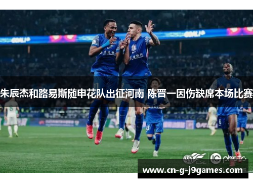朱辰杰和路易斯随申花队出征河南 陈晋一因伤缺席本场比赛 朱辰杰和路易斯随申花队出征河南 陈晋一因伤缺席本场比赛