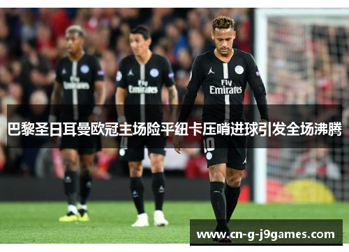 巴黎圣日耳曼欧冠主场险平纽卡压哨进球引发全场沸腾