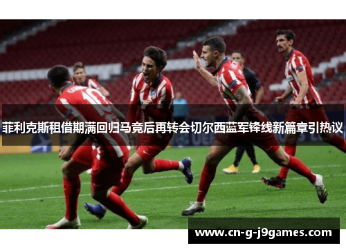 菲利克斯租借期满回归马竞后再转会切尔西蓝军锋线新篇章引热议 菲利克斯租借期满回归马竞后再转会切尔西蓝军锋线新篇章引热议